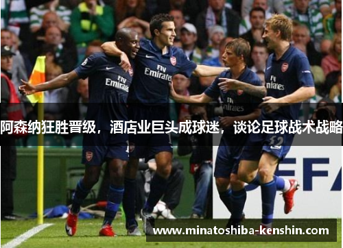 阿森纳狂胜晋级，酒店业巨头成球迷，谈论足球战术战略