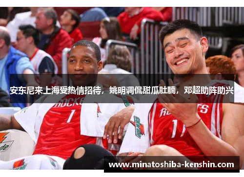 安东尼来上海受热情招待，姚明调侃甜瓜肚腩，邓超助阵助兴