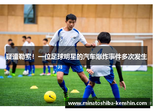 疑遭勒索！一位足球明星的汽车爆炸事件多次发生